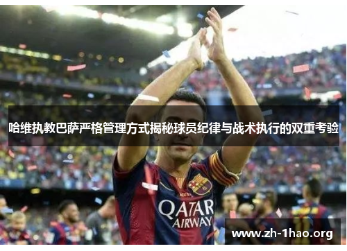 哈维执教巴萨严格管理方式揭秘球员纪律与战术执行的双重考验
