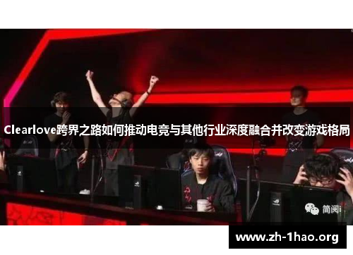 Clearlove跨界之路如何推动电竞与其他行业深度融合并改变游戏格局