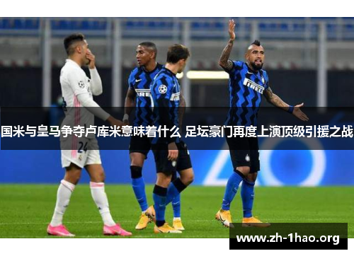 国米与皇马争夺卢库米意味着什么 足坛豪门再度上演顶级引援之战 国米与皇马争夺卢库米意味着什么 足坛豪门再度上演顶级引援之战