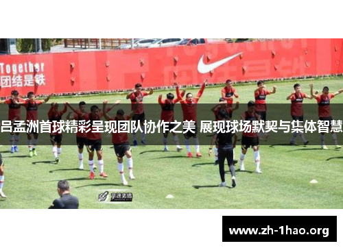 吕孟洲首球精彩呈现团队协作之美 展现球场默契与集体智慧