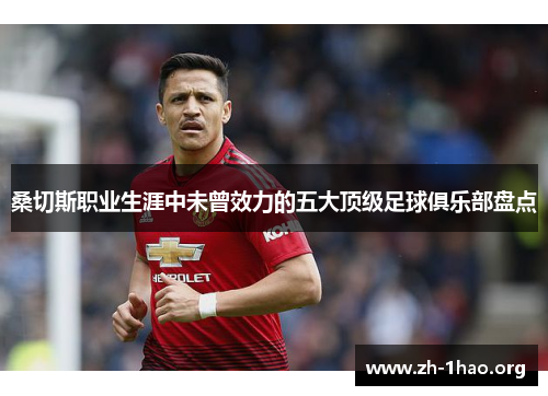 桑切斯职业生涯中未曾效力的五大顶级足球俱乐部盘点 桑切斯职业生涯中未曾效力的五大顶级足球俱乐部盘点